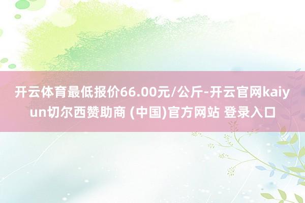 开云体育最低报价66.00元/公斤-开云官网kaiyun切尔西赞助商 (中国)官方网站 登录入口