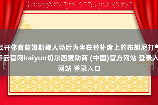 云开体育詹姆斯鄙人场后为坐在替补席上的布朗尼打气-开云官网kaiyun切尔西赞助商 (中国)官方网站 登录入口