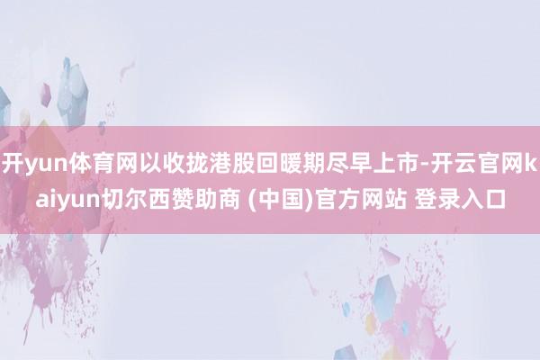 开yun体育网以收拢港股回暖期尽早上市-开云官网kaiyun切尔西赞助商 (中国)官方网站 登录入口