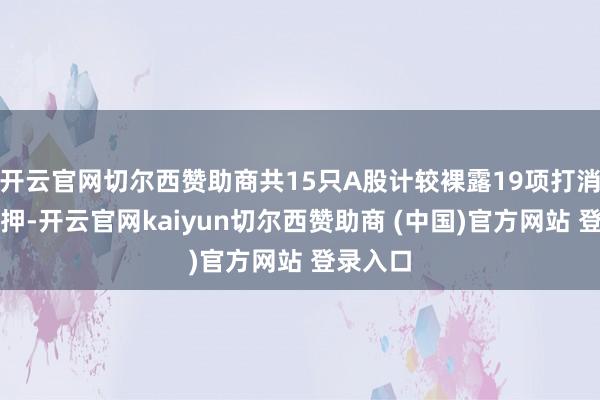 开云官网切尔西赞助商共15只A股计较裸露19项打消股权质押-开云官网kaiyun切尔西赞助商 (中国)官方网站 登录入口